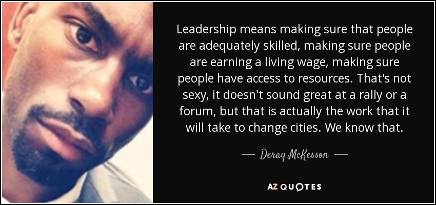 Leadership means making sure that people are adequately skilled, making sure people are earning a living wage, making sure people have access to resources. That's not sexy, it doesn't sound great at a rally or a forum, but that is actually the work that it will take to change cities. We know that. - Deray McKesson