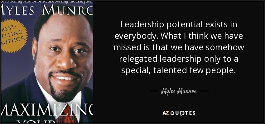Leadership potential exists in everybody. What I think we have missed is that we have somehow relegated leadership only to a special, talented few people. - Myles Munroe