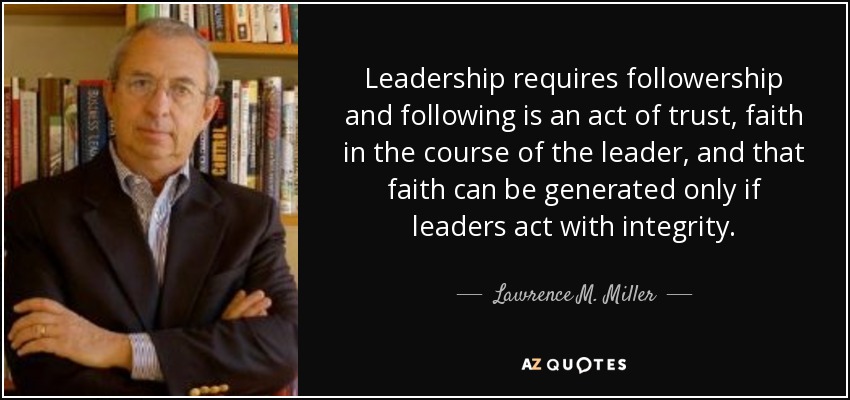 Leadership requires followership and following is an act of trust, faith in the course of the leader, and that faith can be generated only if leaders act with integrity. - Lawrence M. Miller