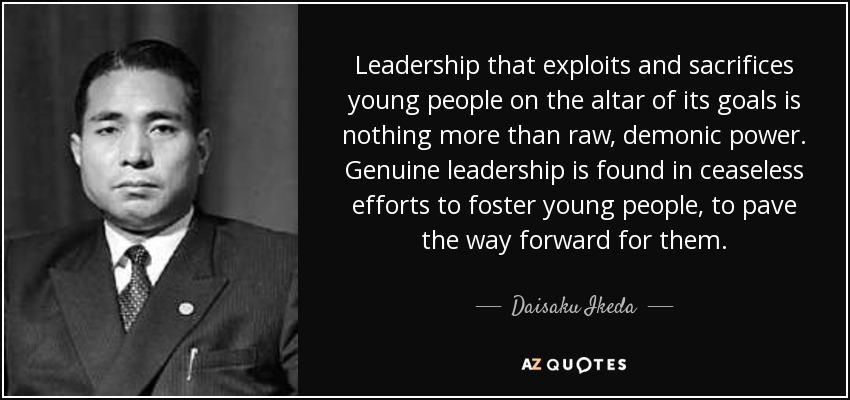 Leadership that exploits and sacrifices young people on the altar of its goals is nothing more than raw, demonic power. Genuine leadership is found in ceaseless efforts to foster young people, to pave the way forward for them. - Daisaku Ikeda