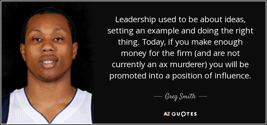 Leadership used to be about ideas, setting an example and doing the right thing. Today, if you make enough money for the firm (and are not currently an ax murderer) you will be promoted into a position of influence. - Greg Smith