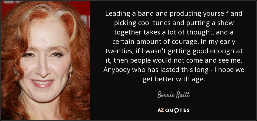 Leading a band and producing yourself and picking cool tunes and putting a show together takes a lot of thought, and a certain amount of courage. In my early twenties, if I wasn't getting good enough at it, then people would not come and see me. Anybody who has lasted this long - I hope we get better with age. - Bonnie Raitt