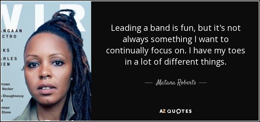 Leading a band is fun, but it's not always something I want to continually focus on. I have my toes in a lot of different things. - Matana Roberts