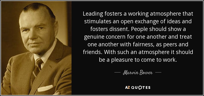 Leading fosters a working atmosphere that stimulates an open exchange of ideas and fosters dissent. People should show a genuine concern for one another and treat one another with fairness, as peers and friends. With such an atmosphere it should be a pleasure to come to work. - Marvin Bower