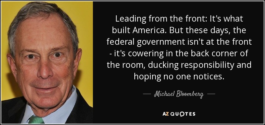 Leading from the front: It's what built America. But these days, the federal government isn't at the front - it's cowering in the back corner of the room, ducking responsibility and hoping no one notices. - Michael Bloomberg