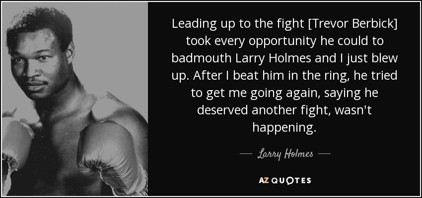 Leading up to the fight [Trevor Berbick] took every opportunity he could to badmouth Larry Holmes and I just blew up. After I beat him in the ring, he tried to get me going again, saying he deserved another fight, wasn't happening. - Larry Holmes