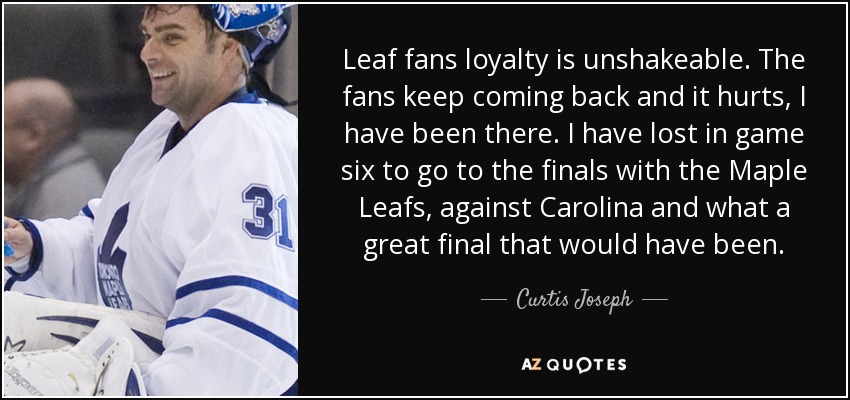 Leaf fans loyalty is unshakeable. The fans keep coming back and it hurts, I have been there. I have lost in game six to go to the finals with the Maple Leafs, against Carolina and what a great final that would have been. - Curtis Joseph