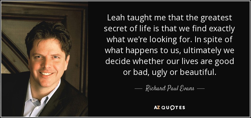 Leah taught me that the greatest secret of life is that we find exactly what we're looking for. In spite of what happens to us, ultimately we decide whether our lives are good or bad, ugly or beautiful. - Richard Paul Evans