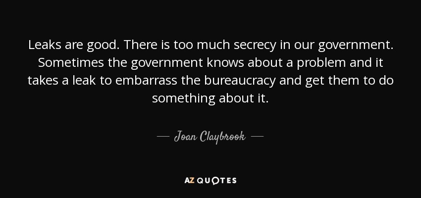 Leaks are good. There is too much secrecy in our government. Sometimes the government knows about a problem and it takes a leak to embarrass the bureaucracy and get them to do something about it. - Joan Claybrook