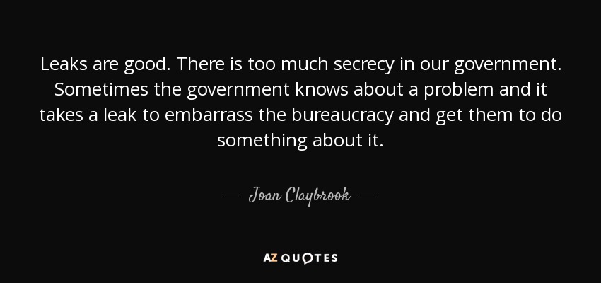 Leaks are good. There is too much secrecy in our government. Sometimes the government knows about a problem and it takes a leak to embarrass the bureaucracy and get them to do something about it. - Joan Claybrook