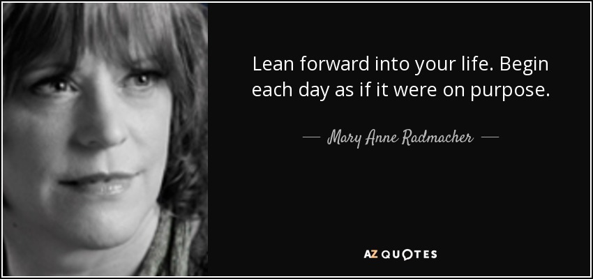 Lean forward into your life. Begin each day as if it were on purpose. - Mary Anne Radmacher