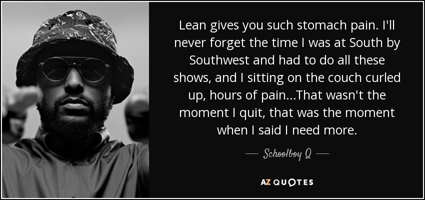 Lean gives you such stomach pain. I'll never forget the time I was at South by Southwest and had to do all these shows, and I sitting on the couch curled up, hours of pain...That wasn't the moment I quit, that was the moment when I said I need more. - Schoolboy Q