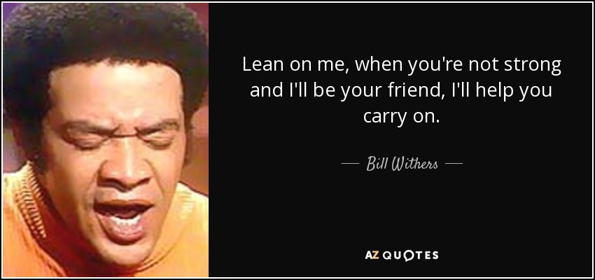 Lean on me, when you're not strong and I'll be your friend, I'll help you carry on. - Bill Withers