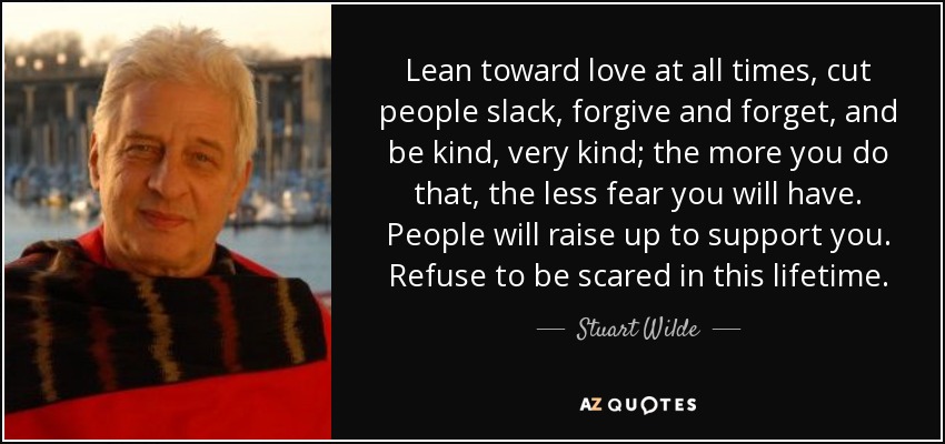 Lean toward love at all times, cut people slack, forgive and forget, and be kind, very kind; the more you do that, the less fear you will have. People will raise up to support you. Refuse to be scared in this lifetime. - Stuart Wilde