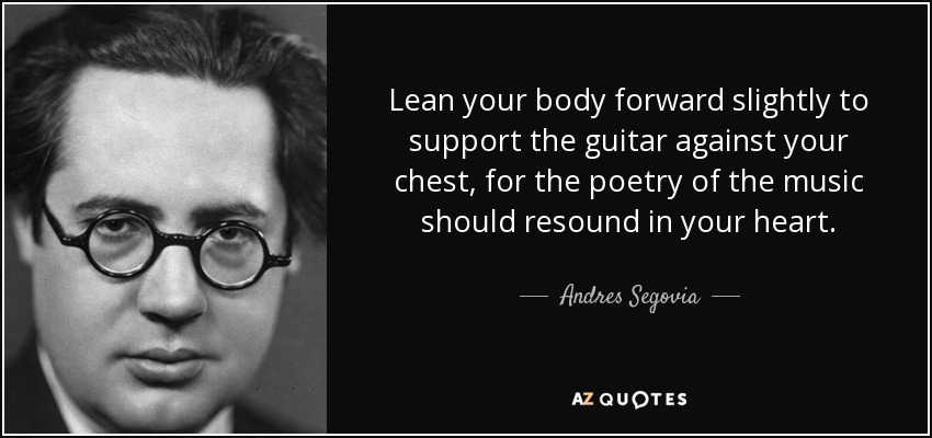 Lean your body forward slightly to support the guitar against your chest, for the poetry of the music should resound in your heart. - Andres Segovia