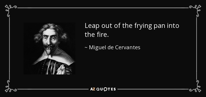 Leap out of the frying pan into the fire. - Miguel de Cervantes