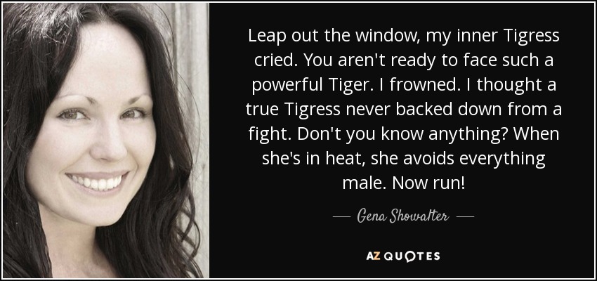 Leap out the window, my inner Tigress cried. You aren't ready to face such a powerful Tiger. I frowned. I thought a true Tigress never backed down from a fight. Don't you know anything? When she's in heat, she avoids everything male. Now run! - Gena Showalter