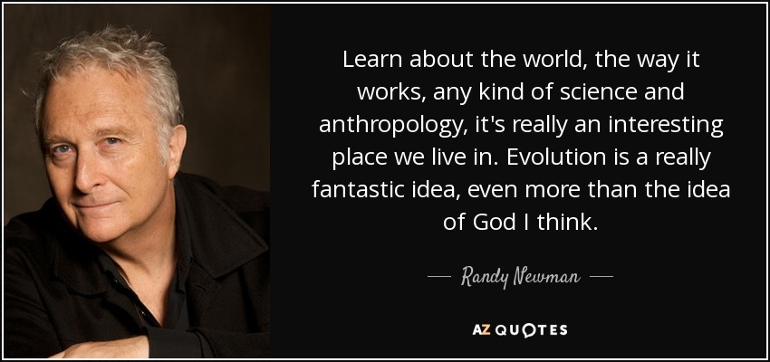Learn about the world, the way it works, any kind of science and anthropology, it's really an interesting place we live in. Evolution is a really fantastic idea, even more than the idea of God I think. - Randy Newman