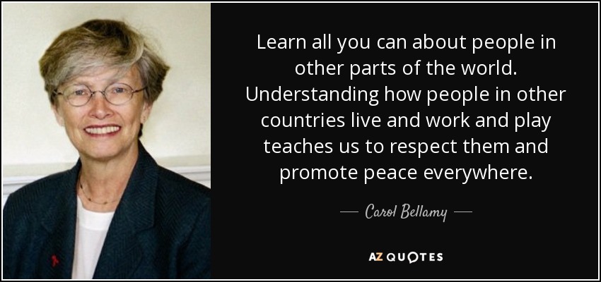 Learn all you can about people in other parts of the world. Understanding how people in other countries live and work and play teaches us to respect them and promote peace everywhere. - Carol Bellamy