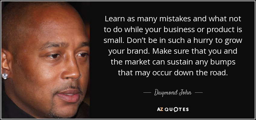 Learn as many mistakes and what not to do while your business or product is small. Don’t be in such a hurry to grow your brand. Make sure that you and the market can sustain any bumps that may occur down the road. - Daymond John