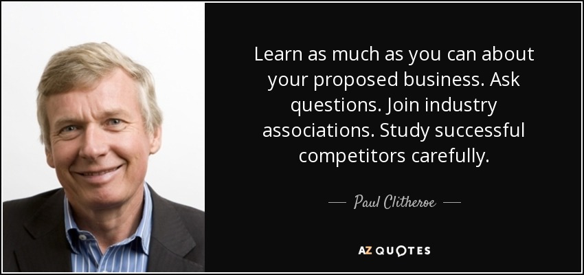 Learn as much as you can about your proposed business. Ask questions. Join industry associations. Study successful competitors carefully. - Paul Clitheroe