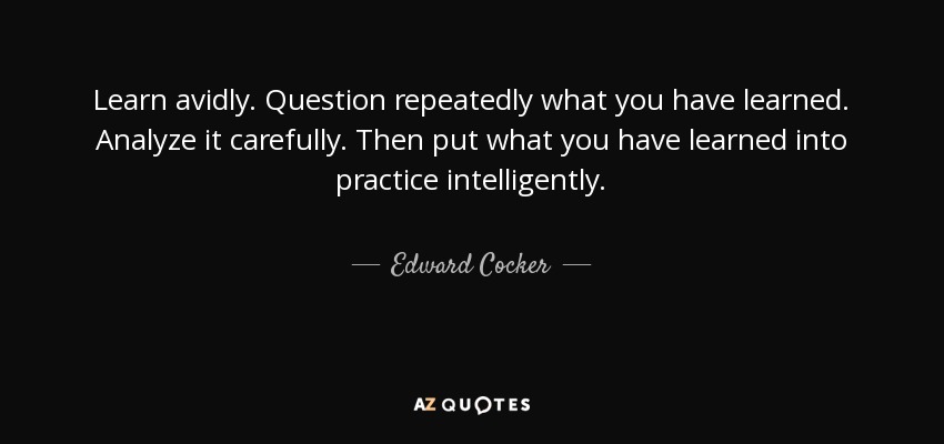 Learn avidly. Question repeatedly what you have learned. Analyze it carefully. Then put what you have learned into practice intelligently. - Edward Cocker
