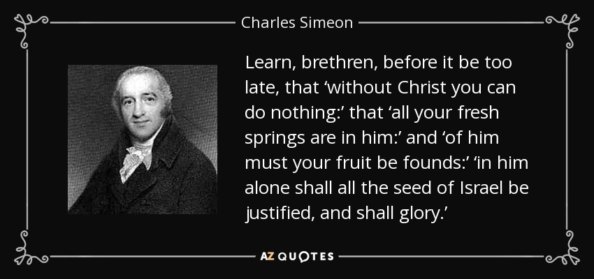 Learn, brethren, before it be too late, that ‘without Christ you can do nothing:’ that ‘all your fresh springs are in him:’ and ‘of him must your fruit be founds:’ ‘in him alone shall all the seed of Israel be justified, and shall glory.’ - Charles Simeon