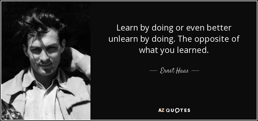 Learn by doing or even better unlearn by doing. The opposite of what you learned. - Ernst Haas