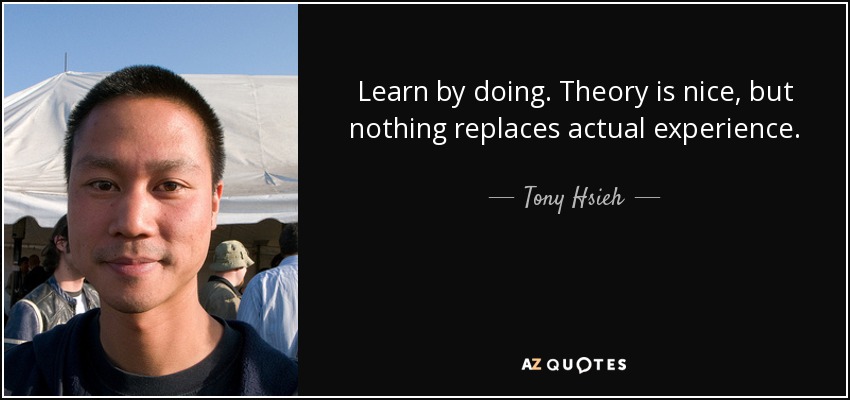Learn by doing. Theory is nice, but nothing replaces actual experience. - Tony Hsieh