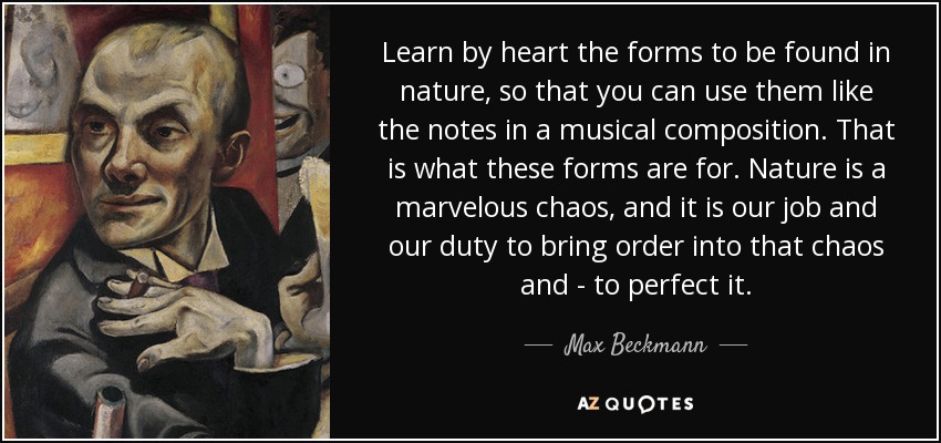 Learn by heart the forms to be found in nature, so that you can use them like the notes in a musical composition. That is what these forms are for. Nature is a marvelous chaos, and it is our job and our duty to bring order into that chaos and - to perfect it. - Max Beckmann