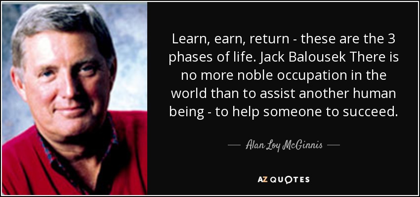 Learn, earn, return - these are the 3 phases of life. Jack Balousek There is no more noble occupation in the world than to assist another human being - to help someone to succeed. - Alan Loy McGinnis
