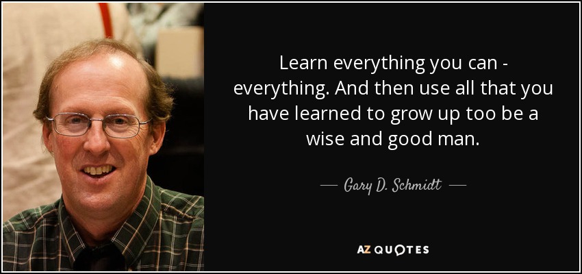 Learn everything you can - everything. And then use all that you have learned to grow up too be a wise and good man. - Gary D. Schmidt