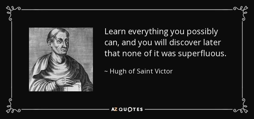 Learn everything you possibly can, and you will discover later that none of it was superfluous. - Hugh of Saint Victor