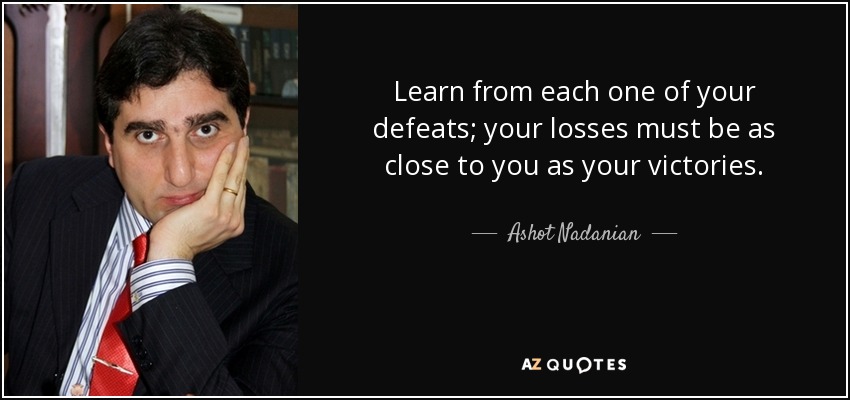 Learn from each one of your defeats; your losses must be as close to you as your victories. - Ashot Nadanian