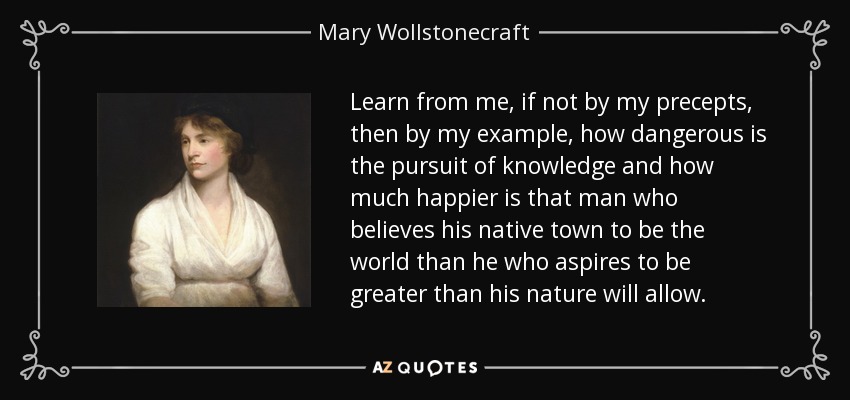 Learn from me, if not by my precepts, then by my example, how dangerous is the pursuit of knowledge and how much happier is that man who believes his native town to be the world than he who aspires to be greater than his nature will allow. - Mary Wollstonecraft