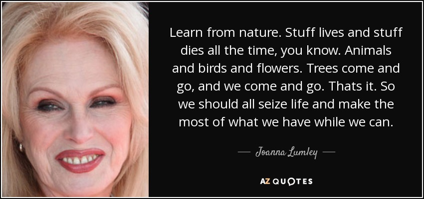 Learn from nature. Stuff lives and stuff dies all the time, you know. Animals and birds and flowers. Trees come and go, and we come and go. Thats it. So we should all seize life and make the most of what we have while we can. - Joanna Lumley