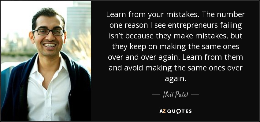 Learn from your mistakes. The number one reason I see entrepreneurs failing isn’t because they make mistakes, but they keep on making the same ones over and over again. Learn from them and avoid making the same ones over again. - Neil Patel
