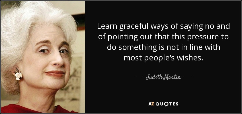 Learn graceful ways of saying no and of pointing out that this pressure to do something is not in line with most people's wishes. - Judith Martin