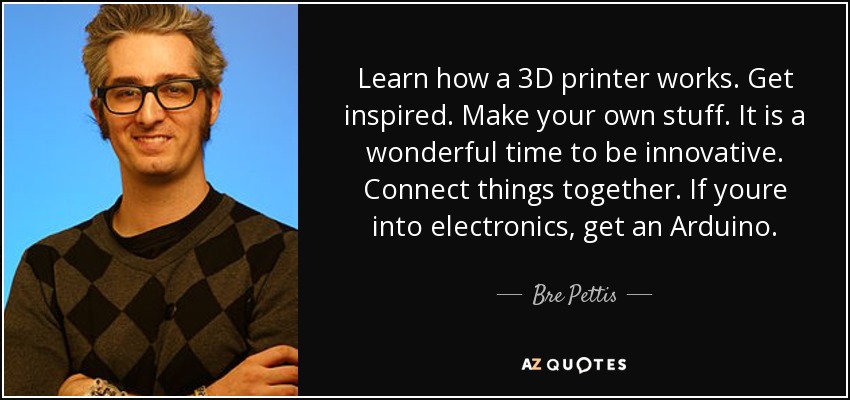 Learn how a 3D printer works. Get inspired. Make your own stuff. It is a wonderful time to be innovative. Connect things together. If youre into electronics, get an Arduino. - Bre Pettis