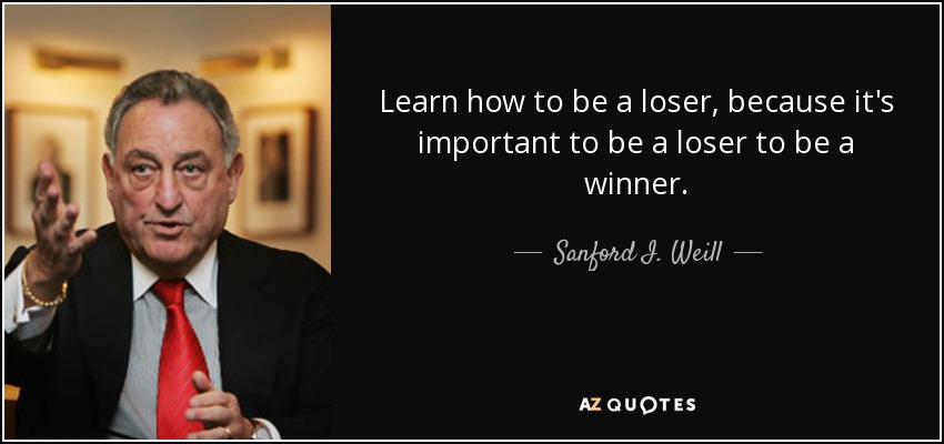 Learn how to be a loser, because it's important to be a loser to be a winner. - Sanford I. Weill