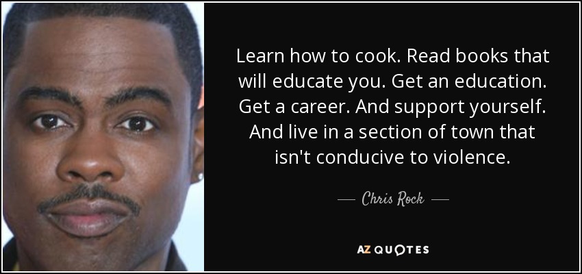 Learn how to cook. Read books that will educate you. Get an education. Get a career. And support yourself. And live in a section of town that isn't conducive to violence. - Chris Rock