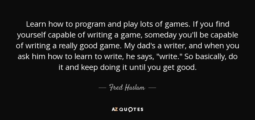 Learn how to program and play lots of games. If you find yourself capable of writing a game, someday you'll be capable of writing a really good game. My dad's a writer, and when you ask him how to learn to write, he says, 