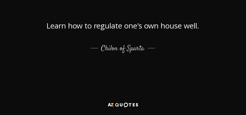 Learn how to regulate one's own house well. - Chilon of Sparta