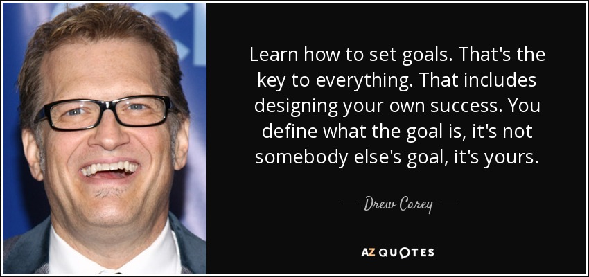 Learn how to set goals. That's the key to everything. That includes designing your own success. You define what the goal is, it's not somebody else's goal, it's yours. - Drew Carey