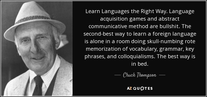 Learn Languages the Right Way. Language acquisition games and abstract communicative method are bullshit. The second-best way to learn a foreign language is alone in a room doing skull-numbing rote memorization of vocabulary, grammar, key phrases, and colloquialisms. The best way is in bed. - Chuck Thompson