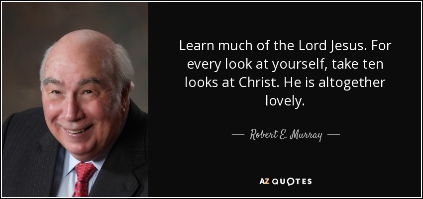Learn much of the Lord Jesus. For every look at yourself, take ten looks at Christ. He is altogether lovely. - Robert E. Murray