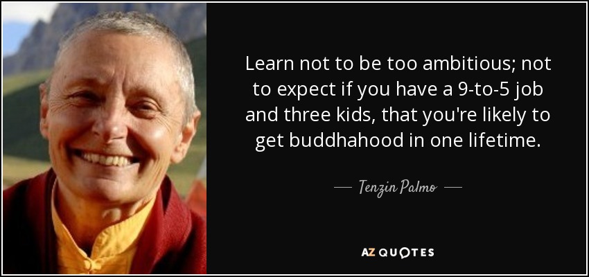 Learn not to be too ambitious; not to expect if you have a 9-to-5 job and three kids, that you're likely to get buddhahood in one lifetime. - Tenzin Palmo