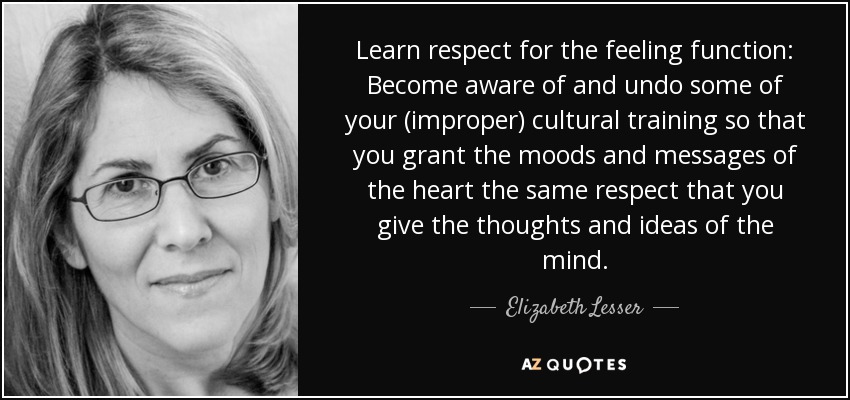 Learn respect for the feeling function: Become aware of and undo some of your (improper) cultural training so that you grant the moods and messages of the heart the same respect that you give the thoughts and ideas of the mind. - Elizabeth Lesser