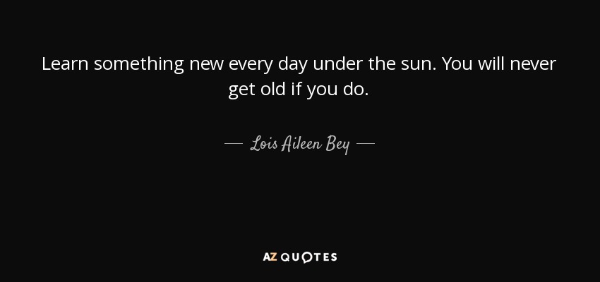 Learn something new every day under the sun. You will never get old if you do. - Lois Aileen Bey
