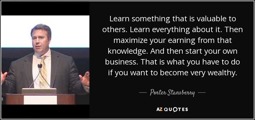 Learn something that is valuable to others. Learn everything about it. Then maximize your earning from that knowledge. And then start your own business. That is what you have to do if you want to become very wealthy. - Porter Stansberry